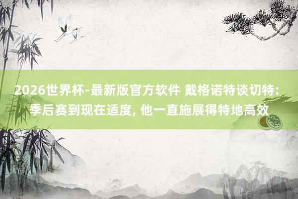 2026世界杯-最新版官方软件 戴格诺特谈切特: 季后赛到现在适度, 他一直施展得特地高效