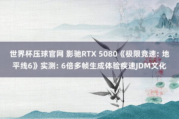 世界杯压球官网 影驰RTX 5080《极限竞速: 地平线6》实测: 6倍多帧生成体验疾速JDM文化
