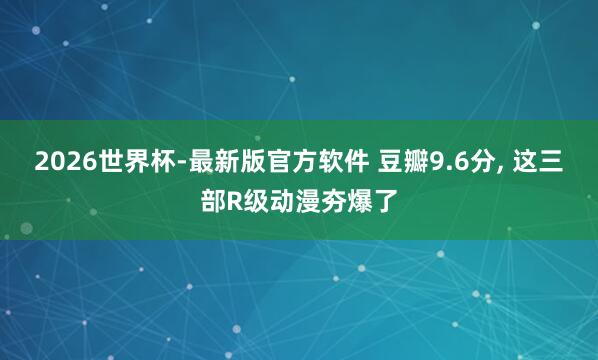 2026世界杯-最新版官方软件 豆瓣9.6分, 这三部R级动漫夯爆了