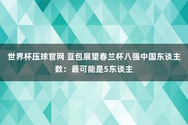 世界杯压球官网 豆包展望春兰杯八强中国东谈主数:最可能是5东谈主