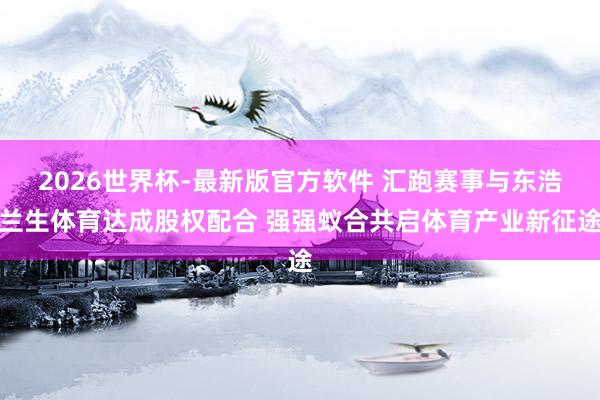 2026世界杯-最新版官方软件 汇跑赛事与东浩兰生体育达成股权配合 强强蚁合共启体育产业新征途