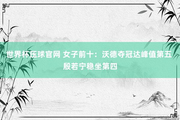 世界杯压球官网 女子前十:沃德夺冠达峰值第五 殷若宁稳坐第四