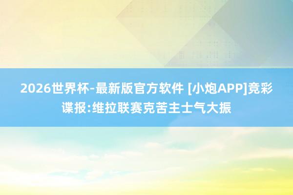 2026世界杯-最新版官方软件 [小炮APP]竞彩谍报:维拉联赛克苦主士气大振