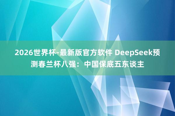 2026世界杯-最新版官方软件 DeepSeek预测春兰杯八强:中国保底五东谈主