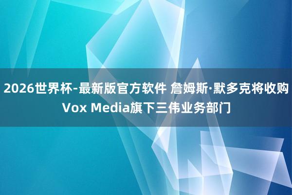 2026世界杯-最新版官方软件 詹姆斯·默多克将收购Vox Media旗下三伟业务部门