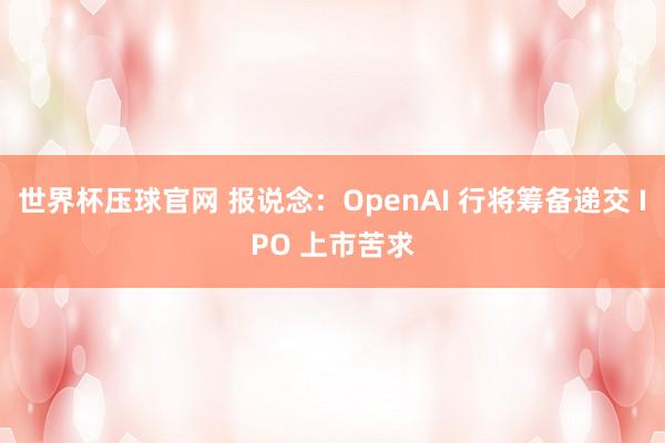 世界杯压球官网 报说念:OpenAI 行将筹备递交 IPO 上市苦求