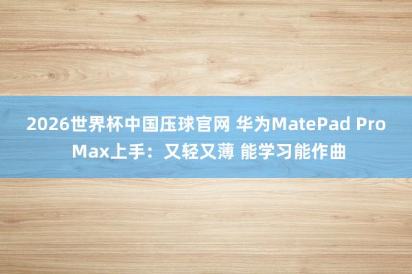 2026世界杯中国压球官网 华为MatePad Pro Max上手:又轻又薄 能学习能作曲