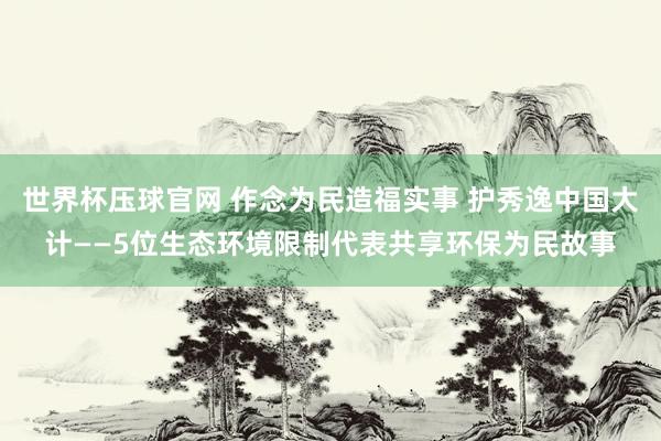 世界杯压球官网 作念为民造福实事 护秀逸中国大计——5位生态环境限制代表共享环保为民故事