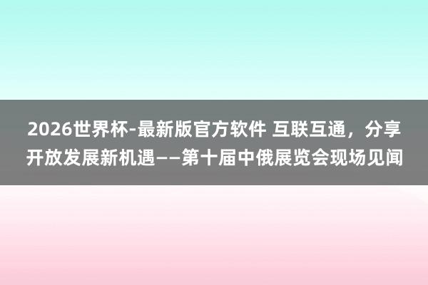 2026世界杯-最新版官方软件 互联互通,分享开放发展新机遇——第十届中俄展览会现场见闻
