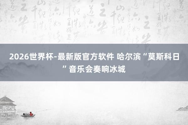 2026世界杯-最新版官方软件 哈尔滨“莫斯科日”音乐会奏响冰城