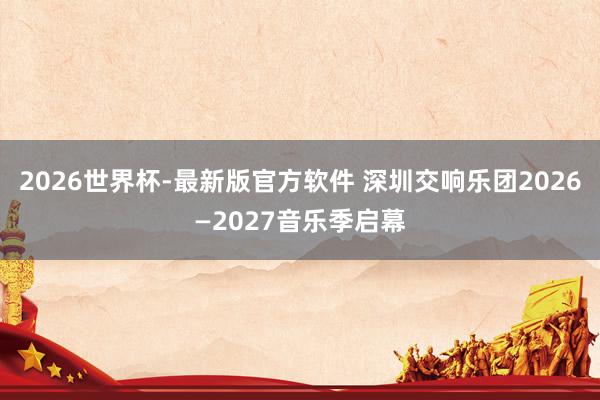 2026世界杯-最新版官方软件 深圳交响乐团2026—2027音乐季启幕