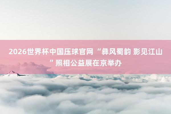 2026世界杯中国压球官网 “彝风蜀韵 影见江山”照相公益展在京举办