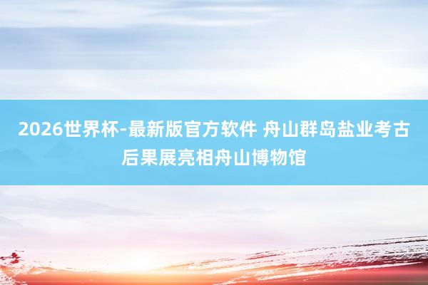 2026世界杯-最新版官方软件 舟山群岛盐业考古后果展亮相舟山博物馆