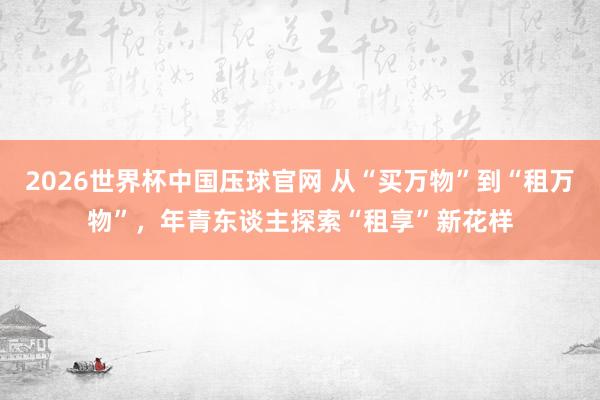 2026世界杯中国压球官网 从“买万物”到“租万物”,年青东谈主探索“租享”新花样