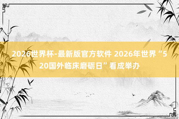 2026世界杯-最新版官方软件 2026年世界“520国外临床磨砺日”看成举办