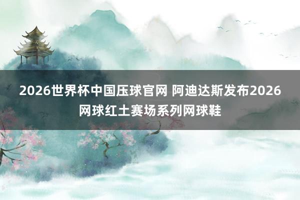 2026世界杯中国压球官网 阿迪达斯发布2026网球红土赛场系列网球鞋