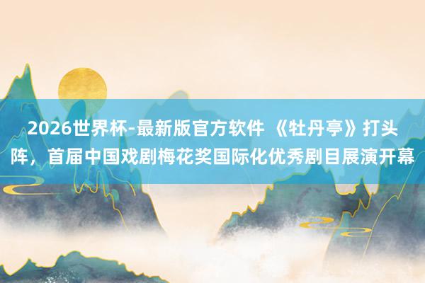 2026世界杯-最新版官方软件 《牡丹亭》打头阵,首届中国戏剧梅花奖国际化优秀剧目展演开幕