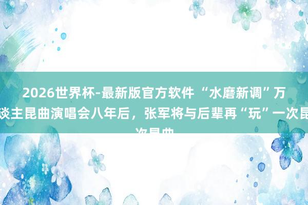 2026世界杯-最新版官方软件 “水磨新调”万东谈主昆曲演唱会八年后,张军将与后辈再“玩”一次昆曲