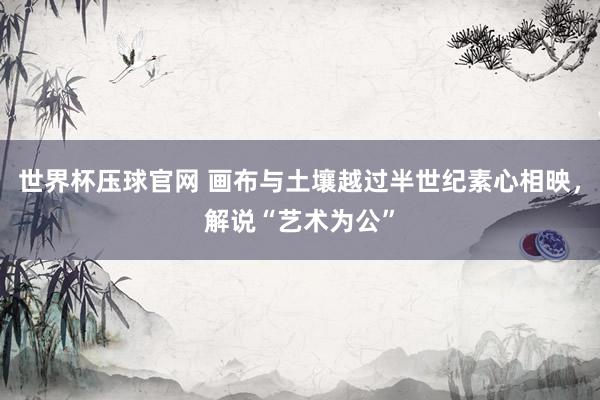 世界杯压球官网 画布与土壤越过半世纪素心相映,解说“艺术为公”