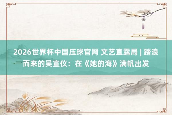2026世界杯中国压球官网 文艺直露局 | 踏浪而来的吴宣仪：在《她的海》满帆出发