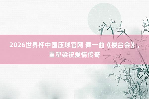 2026世界杯中国压球官网 舞一曲《楼台会》,重塑梁祝爱情传奇