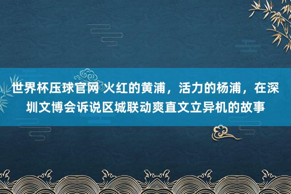 世界杯压球官网 火红的黄浦,活力的杨浦,在深圳文博会诉说区城联动爽直文立异机的故事