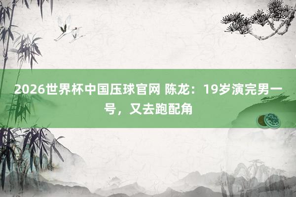 2026世界杯中国压球官网 陈龙:19岁演完男一号,又去跑配角