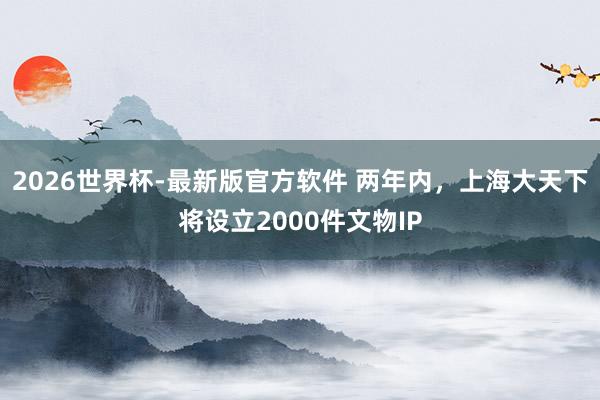 2026世界杯-最新版官方软件 两年内,上海大天下将设立2000件文物IP