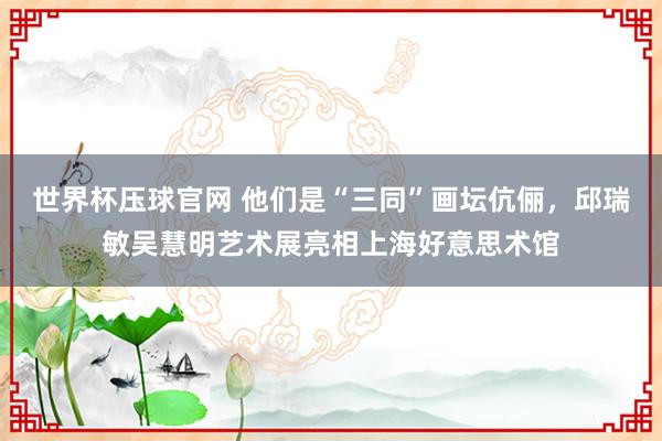 世界杯压球官网 他们是“三同”画坛伉俪,邱瑞敏吴慧明艺术展亮相上海好意思术馆