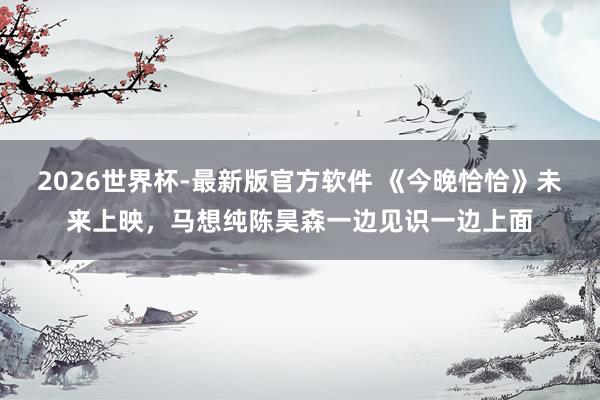 2026世界杯-最新版官方软件 《今晚恰恰》未来上映,马想纯陈昊森一边见识一边上面