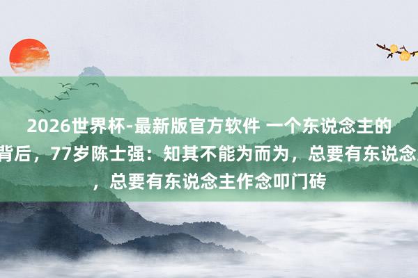 2026世界杯-最新版官方软件 一个东说念主的“国度工程”背后,77岁陈士强:知其不能为而为,总要有东说念主作念叩门砖