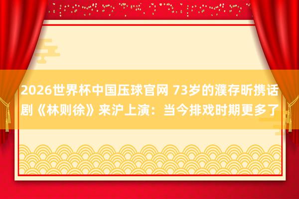 2026世界杯中国压球官网 73岁的濮存昕携话剧《林则徐》来沪上演:当今排戏时期更多了