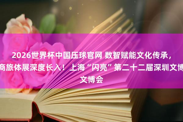2026世界杯中国压球官网 数智赋能文化传承，文商旅体展深度长入！上海“闪亮”第二十二届深圳文博会
