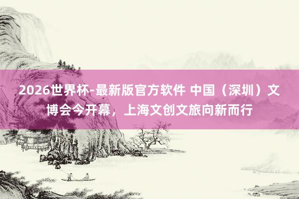 2026世界杯-最新版官方软件 中国(深圳)文博会今开幕,上海文创文旅向新而行