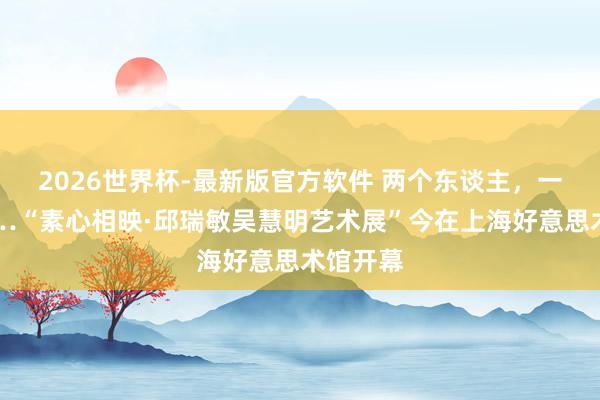 2026世界杯-最新版官方软件 两个东谈主,一条路……“素心相映·邱瑞敏吴慧明艺术展”今在上海好意思术馆开幕
