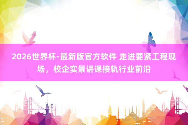 2026世界杯-最新版官方软件 走进要紧工程现场,校企实景讲课接轨行业前沿