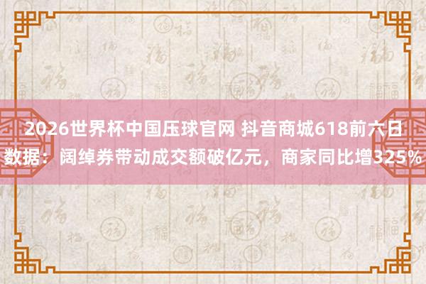 2026世界杯中国压球官网 抖音商城618前六日数据：阔绰券带动成交额破亿元，商家同比增325%