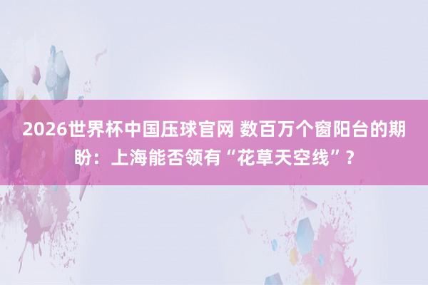2026世界杯中国压球官网 数百万个窗阳台的期盼:上海能否领有“花草天空线”?