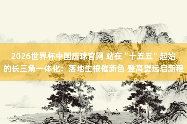 2026世界杯中国压球官网 站在“十五五”起始的长三角一体化：落地生根催新色 登高望远启新程