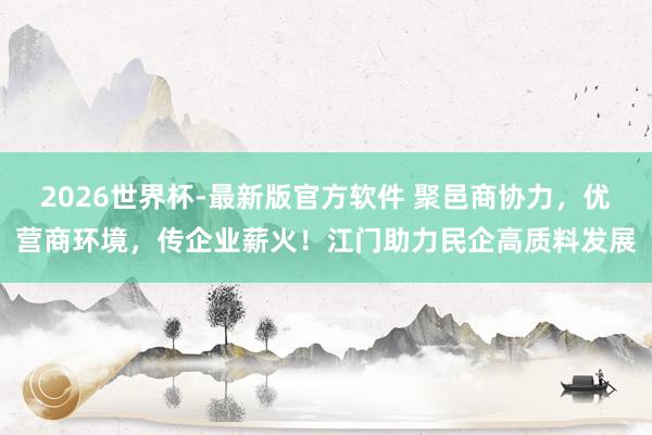 2026世界杯-最新版官方软件 聚邑商协力,优营商环境,传企业薪火!江门助力民企高质料发展