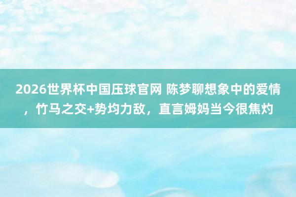 2026世界杯中国压球官网 陈梦聊想象中的爱情,竹马之交+势均力敌,直言姆妈当今很焦灼