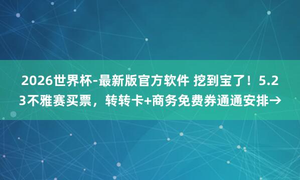 2026世界杯-最新版官方软件 挖到宝了！5.23不雅赛买票，转转卡+商务免费券通通安排→