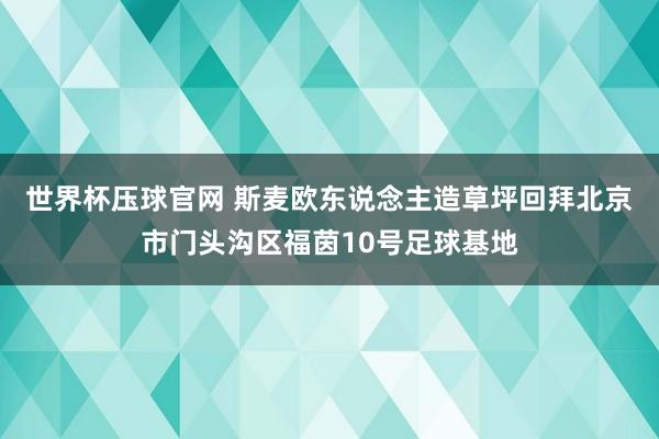 世界杯压球官网 斯麦欧东说念主造草坪回拜北京市门头沟区福茵10号足球基地