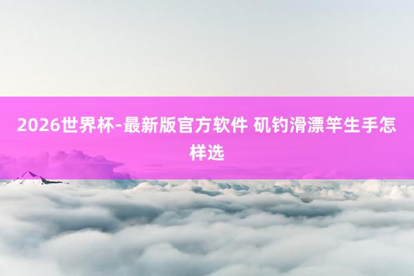 2026世界杯-最新版官方软件 矶钓滑漂竿生手怎样选