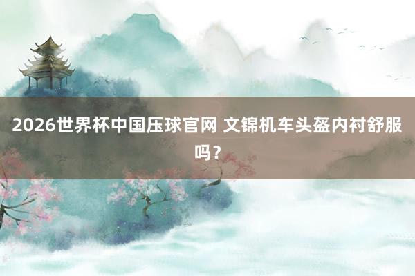 2026世界杯中国压球官网 文锦机车头盔内衬舒服吗?
