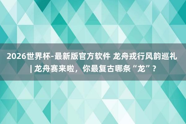 2026世界杯-最新版官方软件 龙舟戎行风韵巡礼 | 龙舟赛来啦,你最复古哪条“龙”?