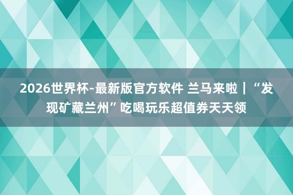 2026世界杯-最新版官方软件 兰马来啦|“发现矿藏兰州”吃喝玩乐超值券天天领