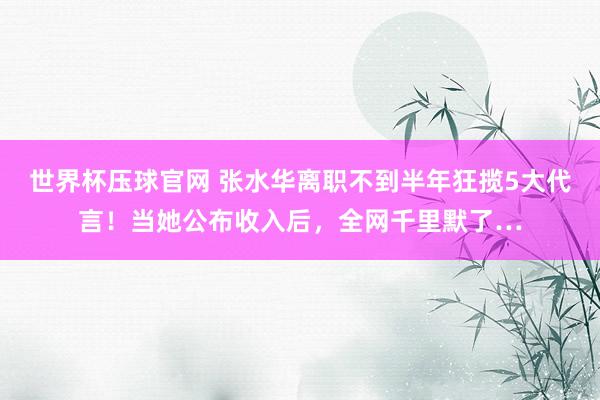 世界杯压球官网 张水华离职不到半年狂揽5大代言!当她公布收入后,全网千里默了…