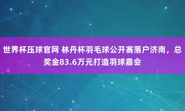 世界杯压球官网 林丹杯羽毛球公开赛落户济南,总奖金83.6万元打造羽球嘉会