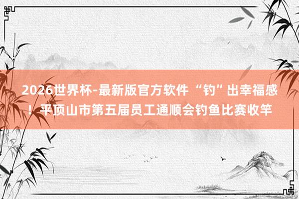 2026世界杯-最新版官方软件 “钓”出幸福感！平顶山市第五届员工通顺会钓鱼比赛收竿